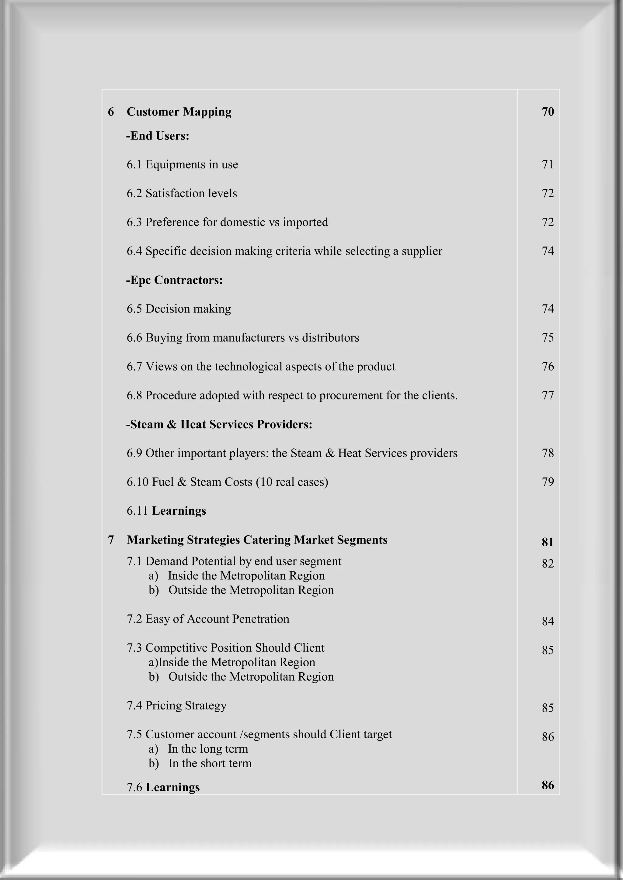 6   Customer Mapping                                                     70
    -End Users:

    6.1 Equipments in use                                                71

    6.2 Satisfaction levels                                              72

    6.3 Preference for domestic vs imported                              72

    6.4 Specific decision making criteria while selecting a supplier     74

    -Epc Contractors:

    6.5 Decision making                                                  74

    6.6 Buying from manufacturers vs distributors                        75

    6.7 Views on the technological aspects of the product                76

    6.8 Procedure adopted with respect to procurement for the clients.   77

    -Steam & Heat Services Providers:

    6.9 Other important players: the Steam & Heat Services providers     78

    6.10 Fuel & Steam Costs (10 real cases)                              79

    6.11 Learnings

7   Marketing Strategies Catering Market Segments                        81
    7.1 Demand Potential by end user segment                             82
        a) Inside the Metropolitan Region
        b) Outside the Metropolitan Region

    7.2 Easy of Account Penetration                                      84

    7.3 Competitive Position Should Client                               85
        a)Inside the Metropolitan Region
        b) Outside the Metropolitan Region

    7.4 Pricing Strategy                                                 85

    7.5 Customer account /segments should Client target                  86
        a) In the long term
        b) In the short term
    7.6 Learnings                                                        86
 