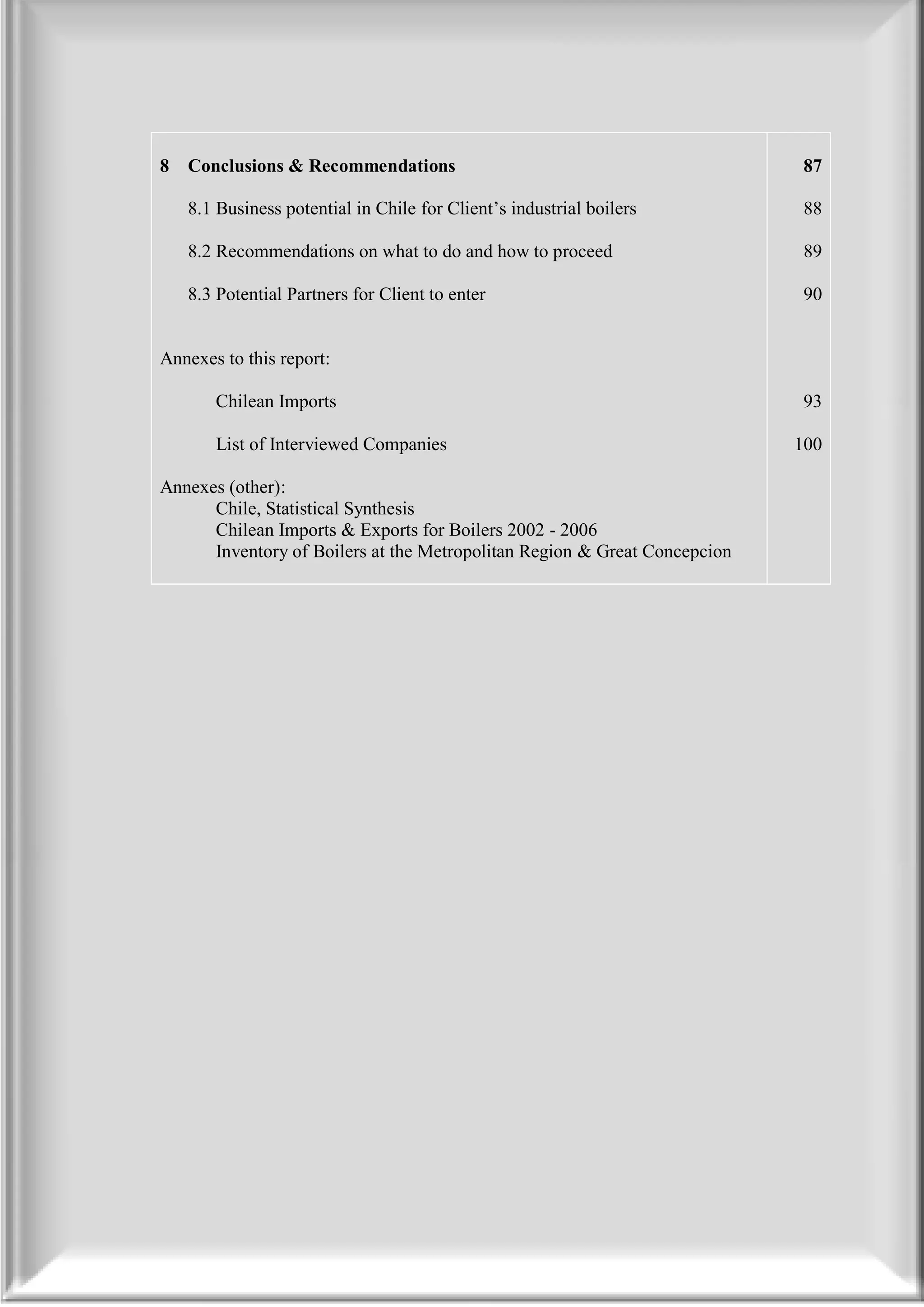 8   Conclusions & Recommendations                                           87

       8.1 Business potential in Chile for Client’s industrial boilers         88

       8.2 Recommendations on what to do and how to proceed                    89

       8.3 Potential Partners for Client to enter                              90


   Annexes to this report:

          Chilean Imports                                                      93
1.
2.       List of Interviewed Companies                                        100
3.
4. Annexes (other):
5.       Chile, Statistical Synthesis
6.       Chilean Imports & Exports for Boilers 2002 - 2006
7.       Inventory of Boilers at the Metropolitan Region & Great Concepcion
8.
 
