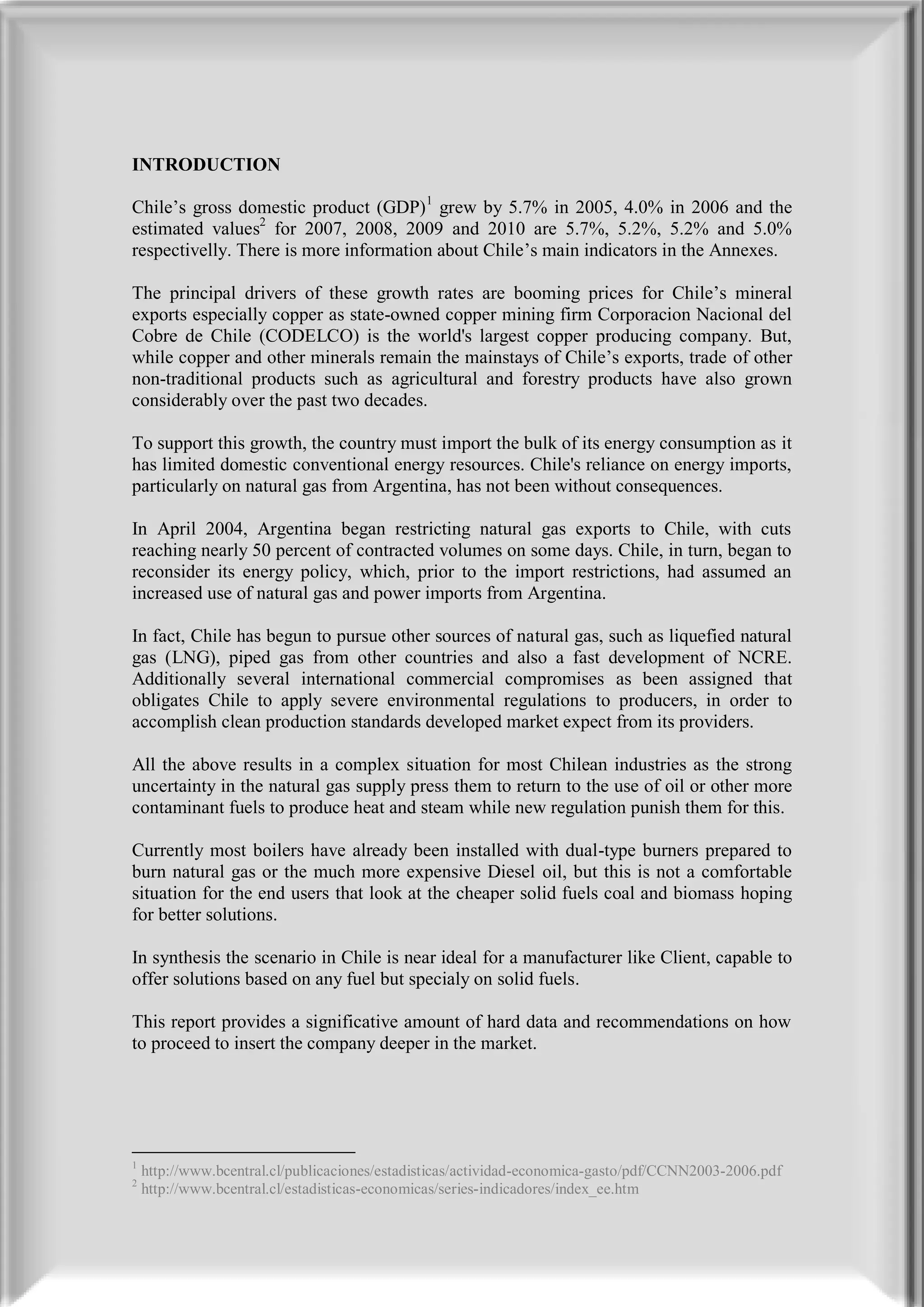 INTRODUCTION

Chile’s gross domestic product (GDP)1 grew by 5.7% in 2005, 4.0% in 2006 and the
estimated values2 for 2007, 2008, 2009 and 2010 are 5.7%, 5.2%, 5.2% and 5.0%
respectivelly. There is more information about Chile’s main indicators in the Annexes.

The principal drivers of these growth rates are booming prices for Chile’s mineral
exports especially copper as state-owned copper mining firm Corporacion Nacional del
Cobre de Chile (CODELCO) is the world's largest copper producing company. But,
while copper and other minerals remain the mainstays of Chile’s exports, trade of other
non-traditional products such as agricultural and forestry products have also grown
considerably over the past two decades.

To support this growth, the country must import the bulk of its energy consumption as it
has limited domestic conventional energy resources. Chile's reliance on energy imports,
particularly on natural gas from Argentina, has not been without consequences.

In April 2004, Argentina began restricting natural gas exports to Chile, with cuts
reaching nearly 50 percent of contracted volumes on some days. Chile, in turn, began to
reconsider its energy policy, which, prior to the import restrictions, had assumed an
increased use of natural gas and power imports from Argentina.

In fact, Chile has begun to pursue other sources of natural gas, such as liquefied natural
gas (LNG), piped gas from other countries and also a fast development of NCRE.
Additionally several international commercial compromises as been assigned that
obligates Chile to apply severe environmental regulations to producers, in order to
accomplish clean production standards developed market expect from its providers.

All the above results in a complex situation for most Chilean industries as the strong
uncertainty in the natural gas supply press them to return to the use of oil or other more
contaminant fuels to produce heat and steam while new regulation punish them for this.

Currently most boilers have already been installed with dual-type burners prepared to
burn natural gas or the much more expensive Diesel oil, but this is not a comfortable
situation for the end users that look at the cheaper solid fuels coal and biomass hoping
for better solutions.

In synthesis the scenario in Chile is near ideal for a manufacturer like Client, capable to
offer solutions based on any fuel but specialy on solid fuels.

This report provides a significative amount of hard data and recommendations on how
to proceed to insert the company deeper in the market.




1
    http://www.bcentral.cl/publicaciones/estadisticas/actividad-economica-gasto/pdf/CCNN2003-2006.pdf
2
    http://www.bcentral.cl/estadisticas-economicas/series-indicadores/index_ee.htm
 