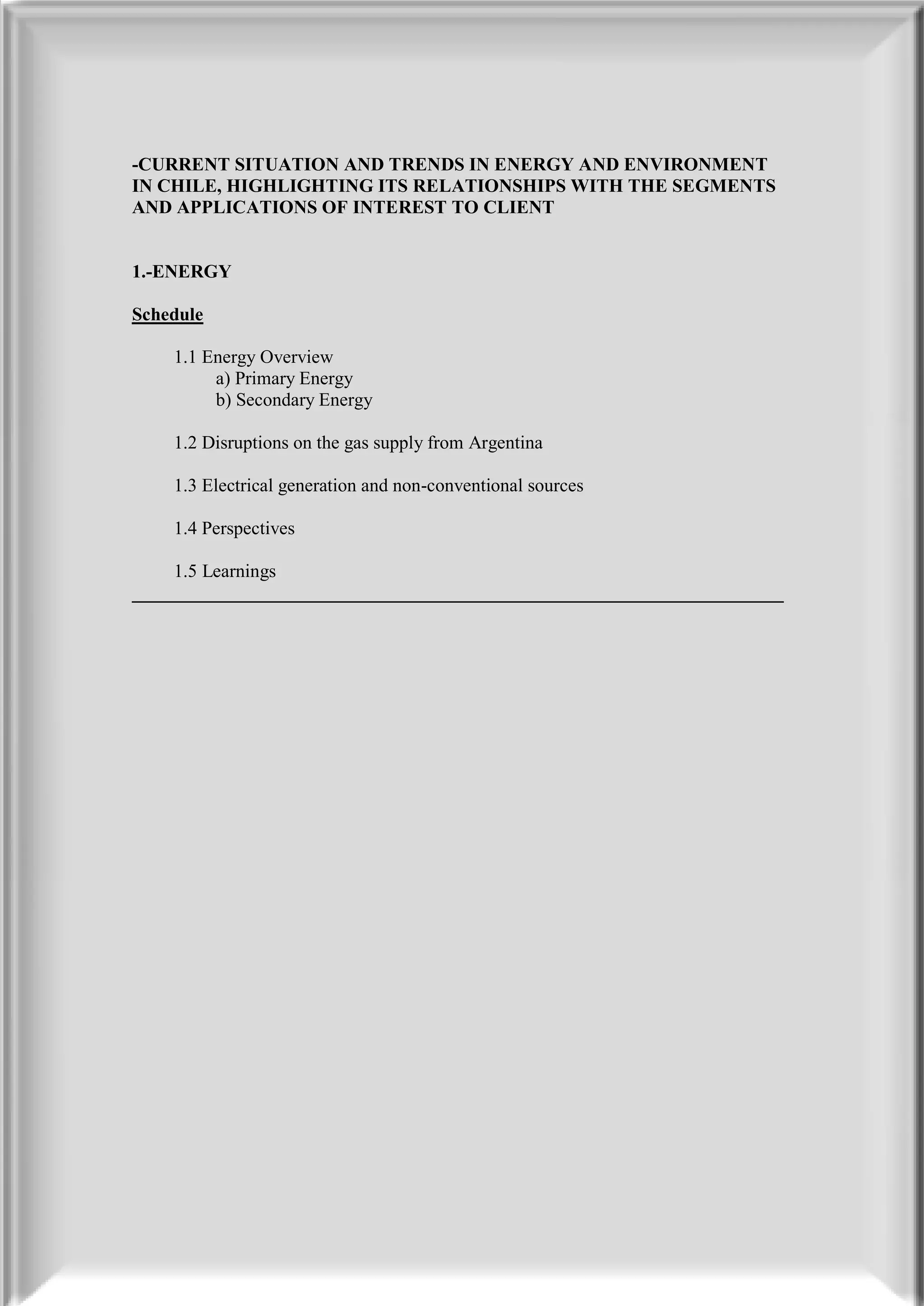 -CURRENT SITUATION AND TRENDS IN ENERGY AND ENVIRONMENT
IN CHILE, HIGHLIGHTING ITS RELATIONSHIPS WITH THE SEGMENTS
AND APPLICATIONS OF INTEREST TO CLIENT


1.-ENERGY

Schedule

    1.1 Energy Overview
         a) Primary Energy
         b) Secondary Energy

    1.2 Disruptions on the gas supply from Argentina

    1.3 Electrical generation and non-conventional sources

    1.4 Perspectives

    1.5 Learnings
______________________________________________________________________
 