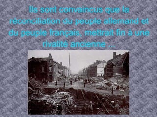 Ils sont convaincus que la réconciliation du peuple allemand et du peuple français, mettrait fin à une rivalité ancienne ...