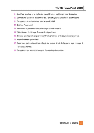 TP/TD PowerPoint 2010
BOUSSAA / KEMAL 2
9. Modifiez la police et la taille des caractères, et mettez un fond de couleur
10. Donnez une épaisseur de contour de 3 pts et ajoutez une ombre à cette zone
11. Enregistrez la présentation sous le nom ESSAI
12. Quittez Powerpoint
13. Retrouvez la présentation sur le disque dur et ouvre-la.
14. Sélectionnez l’affichage Trieuse de diapositives
15. Insérez une nouvelle diapositive entre la première et la deuxième diapositive
16. Tapez le texte : pour essai
17. Supprimez cette diapositive à l’aide du bouton droit de la souris puis revenez à
l’affichage normal.
18. Enregistrez les modifications puis fermez la présentation.
 