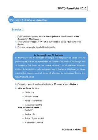 TP/TD PowerPoint 2010
BOUSSAA / KEMAL 3
Exercice 1
1) Créer un dossier portant votre « Nom & prénom » dans le dossier « Mes
documents  Mes images »
2) Créer un dossier appelé « TP » et un autre dossier appelé « EX» dans votre
dossier.
3) Ecrire ce paragraphe dans la 1ère diapositive
4) Enregistrer votre travail dans le dossier « TP » avec le nom « Module »
5) Mise en forme du titre :
⇒ Taille : 29
⇒ Couleur : Violet
⇒ Police : Courier New
⇒ Alignement : centré
Mise en forme du texte :
⇒ Taille : 14
⇒ Couleur : Or
⇒ Police : Trebuchet MS
⇒ Alignement : Justifié
Unité 2: Création de diapositives
La technologie sans fil Bluetooth
La technologie sans fil Bluetooth est conçue pour remplacer les câbles entre les
périphériques, tels que les imprimantes, les claviers et les souris. La technologie sans
fil Bluetooth fonctionne sur une courte distance. Les périphériques Bluetooth
utilisent la transmission radio, qui permet aux ordinateurs, téléphones portables,
imprimantes, claviers, souris et autres périphériques de communiquer les uns avec
les autres sans câbles
TP 2
 