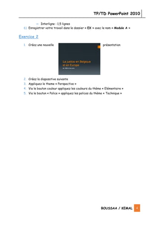 TP/TD PowerPoint 2010
BOUSSAA / KEMAL 4
⇒ Interligne : 1,5 lignes
6) Enregistrer votre travail dans le dossier « EX » avec le nom « Module A »
Exercice 2
1. Créez une nouvelle présentation
2. Créez la diaposotive suivante
3. Appliquez le theme « Perspective »
4. Via le bouton couleur appliquez les couleurs du thème « Elémentaire »
5. Via le bouton « Police » appliquez les polices du thème « Technique »
TP 3
 