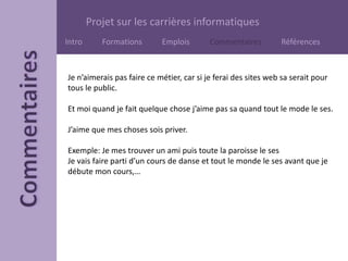 Projet sur les carrières informatiques
Intro Formations Emplois Commentaires Références
Je n’aimerais pas faire ce métier, car si je ferai des sites web sa serait pour
tous le public.
Et moi quand je fait quelque chose j’aime pas sa quand tout le mode le ses.
J’aime que mes choses sois priver.
Exemple: Je mes trouver un ami puis toute la paroisse le ses
Je vais faire parti d’un cours de danse et tout le monde le ses avant que je
débute mon cours,…
 