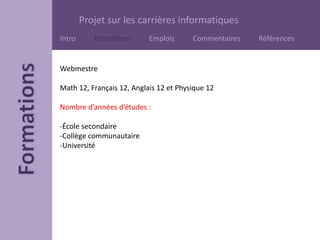 Projet sur les carrières informatiques
Intro Formations Emplois Commentaires Références
Webmestre
Math 12, Français 12, Anglais 12 et Physique 12
Nombre d’années d’études :
-École secondaire
-Collège communautaire
-Université
 