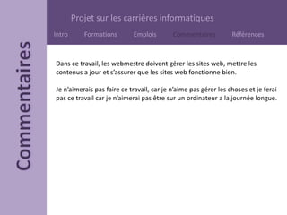Projet sur les carrières informatiques
Intro Formations Emplois Commentaires Références
Dans ce travail, les webmestre doivent gérer les sites web, mettre les
contenus a jour et s’assurer que les sites web fonctionne bien.
Je n’aimerais pas faire ce travail, car je n’aime pas gérer les choses et je ferai
pas ce travail car je n’aimerai pas être sur un ordinateur a la journée longue.
 