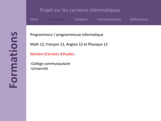 Projet sur les carrières informatiques
Intro Formations Emplois Commentaires Références
Programmeur / programmeuse informatique
Math 12, Français 12, Anglais 12 et Physique 12
Nombre d’années d’études:
-Collège communautaire
-Université
 