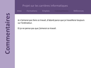 Projet sur les carrières informatiques
Intro Formations Emplois Commentaires Références
Je n’aimerai pas faire ce travail, d'abord parce que je travaillerai toujours
sur l’ordinateur.
Et je ne pense pas que j’aimerai ce travail.
 