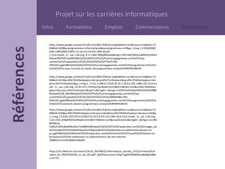 Projet sur les carrières informatiques
Intro Formations Emplois Commentaires Références
https://www.google.ca/search?safe=strict&hl=fr&site=imghp&tbm=isch&source=hp&biw=13
66&bih=620&q=programmeur+informatique&oq=programmeur+inf&gs_l=img.1.0.0l3j0i30j0i
24l6.1309.6093.0.8057.21.14.3.4.3.0.425.1904.0j12j4-
1.13.0.msedr...0...1ac.1.64.img..4.17.1842.fBMylWEla04#imgrc=5XTUAQ7MEIouMM%253A%3
Bv6cw3RDFMC2ukM%3Bhttp%253A%252F%252Fcarrieresgagnantes.com%252Fwp-
content%252Fuploads%252F2012%252F02%252F75675796-
594x335.jpg%3Bhttp%253A%252F%252Fcarrieresgagnantes.com%252Fprogrammeur%252Far
ticle%252Fen-quoi-consiste-le-metier-de-programmeur-analyste%3B594%3B335
https://www.google.ca/search?safe=strict&hl=fr&site=imghp&tbm=isch&source=hp&biw=13
66&bih=621&q=d%C3%A9veloppeur+de+jeux+d%27ordinateur&oq=d%C3%A9veloppeur+de+
jeux+d%27ordinateur&gs_l=img.3...1113.11289.0.11520.34.15.1.18.6.0.102.1388.12j3.15.0.ms
edr...0...1ac.1.64.img..14.20.1371.YDiPtpvYyzc#safe=strict&hl=fr&tbm=isch&q=d%C3%A9velo
ppeur+de+jeux+d%27ordinateur&spell=1&imgdii=_&imgrc=EZ3PmhzHmdxaHM%253A%3BBB
MryooK2C58_M%3Bhttp%253A%252F%252Fcarrieresgagnantes.com%252Fwp-
content%252Fuploads%252F2012%252F02%252Fsb10069478bo-001-
594x335.jpg%3Bhttp%253A%252F%252Fcarrieresgagnantes.com%252Fprogrammeur%252Far
ticle%252Fcomment-devenir-programmeur-analyste%3B594%3B335
https://www.google.ca/search?safe=strict&hl=fr&site=imghp&tbm=isch&source=hp&biw=13
66&bih=620&q=d%C3%A9veloppeur+de+jeu+video&oq=d%C3%A9veloppeur+de+jeu+vide&g
s_l=img.1.0.0i24.1073.8712.0.9437.23.14.0.9.9.0.135.1487.0j13.13.0.msedr...0...1ac.1.64.img..
1.22.1556.2Z3bZ0XDVnA#safe=strict&hl=fr&tbm=isch&q=webmestre&imgdii=_&imgrc=uU3M
0bH8e2q-
CM%253A%3ByM96niGc1TxH8M%3Bhttp%253A%252F%252Fwww.bloc.com%252Fimages_ad
ministrables%252Fbibliotheque%252Fgrande%252Fwebmaster-ou-webmestre-devant-un-
pc.jpg%3Bhttp%253A%252F%252Fwww.bloc.com%252Farticle%252Ftravail%252Fmetiers-et-
formations%252Fle-webmaster-ou-administrateur-de-site-internet-
20080213.html%3B462%3B260
https://clic.nbed.nb.ca/content/Clic/A_DISTANCE/Informatique_Societe_/H15/Carrieres/Exe
mples_de_PROFESSIONS_(U_de_M).pdf?_&d2lSessionVal=ttQw7sg82PXKMPAkse8eS8pU8&o
u=31731
 