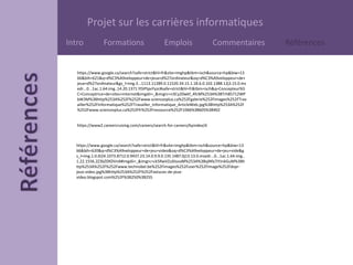 Projet sur les carrières informatiques
Intro Formations Emplois Commentaires Références
https://www.google.ca/search?safe=strict&hl=fr&site=imghp&tbm=isch&source=hp&biw=13
66&bih=621&q=d%C3%A9veloppeur+de+jeux+d%27ordinateur&oq=d%C3%A9veloppeur+de+
jeux+d%27ordinateur&gs_l=img.3...1113.11289.0.11520.34.15.1.18.6.0.102.1388.12j3.15.0.ms
edr...0...1ac.1.64.img..14.20.1371.YDiPtpvYyzc#safe=strict&hl=fr&tbm=isch&q=Concepteur%5
C+Conceptrice+de+sites+internet&imgdii=_&imgrc=n3Cy20wkf_4fcM%253A%3BTrh85712WP
bW3M%3Bhttp%253A%252F%252Fwww.sciencesplus.ca%252Fgalerie%252Fimages%252FTrav
ailler%252FInformatique%252FTravailler_Informatique_ArticleWeb.jpg%3Bhttp%253A%252F
%252Fwww.sciencesplus.ca%252Ffr%252Fressource%252F1066%3B605%3B402
https://www2.careercruising.com/careers/search-for-careers/byindex/d
https://www.google.ca/search?safe=strict&hl=fr&site=imghp&tbm=isch&source=hp&biw=13
66&bih=620&q=d%C3%A9veloppeur+de+jeu+video&oq=d%C3%A9veloppeur+de+jeu+vide&g
s_l=img.1.0.0i24.1073.8712.0.9437.23.14.0.9.9.0.135.1487.0j13.13.0.msedr...0...1ac.1.64.img..
1.22.1556.2Z3bZ0XDVnA#imgdii=_&imgrc=ck5RwVZuXIsoaM%253A%3BxjNfa7iYJnkGuM%3Bh
ttp%253A%252F%252Fwww.technobel.be%252Fimages%252Fuser%252FImage%252Fdvpr-
jeux-video.jpg%3Bhttp%253A%252F%252Fastuces-de-jeux-
video.blogspot.com%252F%3B250%3B255
 