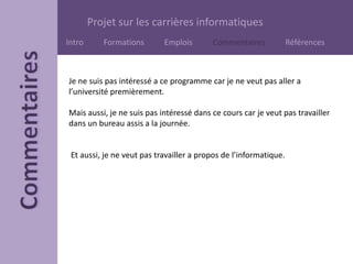 Projet sur les carrières informatiques
Intro Formations Emplois Commentaires Références
Je ne suis pas intéressé a ce programme car je ne veut pas aller a
l’université premièrement.
Mais aussi, je ne suis pas intéressé dans ce cours car je veut pas travailler
dans un bureau assis a la journée.
Et aussi, je ne veut pas travailler a propos de l’informatique.
 