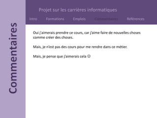 Projet sur les carrières informatiques
Intro Formations Emplois Commentaires Références
Oui j'aimerais prendre ce cours, car j’aime faire de nouvelles choses
comme créer des choses.
Mais, je n’est pas des cours pour me rendre dans ce métier.
Mais, je pense que j’aimerais cela 
 