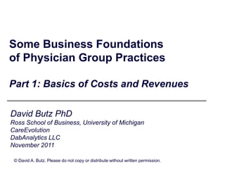 Some Business Foundations
of Physician Group Practices

Part 1: Basics of Costs and Revenues

David Butz PhD
Ross School of Business, University of Michigan
CareEvolution
DabAnalytics LLC
November 2011

 © David A. Butz. Please do not copy or distribute without written permission.
 