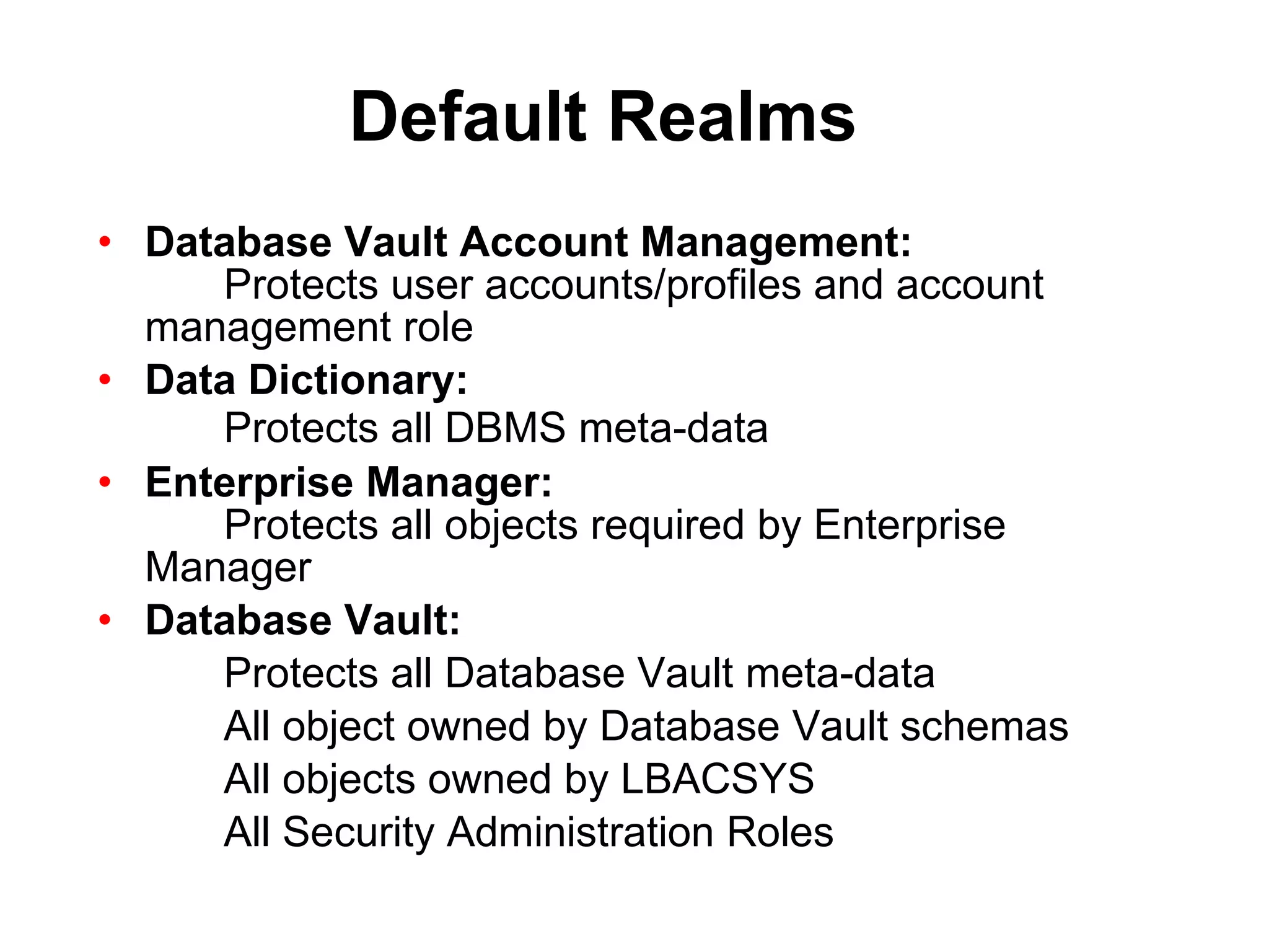 Default Realms Database Vault Account Management: Protects user accounts/profiles and account  management role Data Dictionary: Protects all DBMS meta-data Enterprise Manager: Protects all objects required by Enterprise  Manager Database Vault: Protects all Database Vault meta-data All object owned by Database Vault schemas All objects owned by LBACSYS All Security Administration Roles 