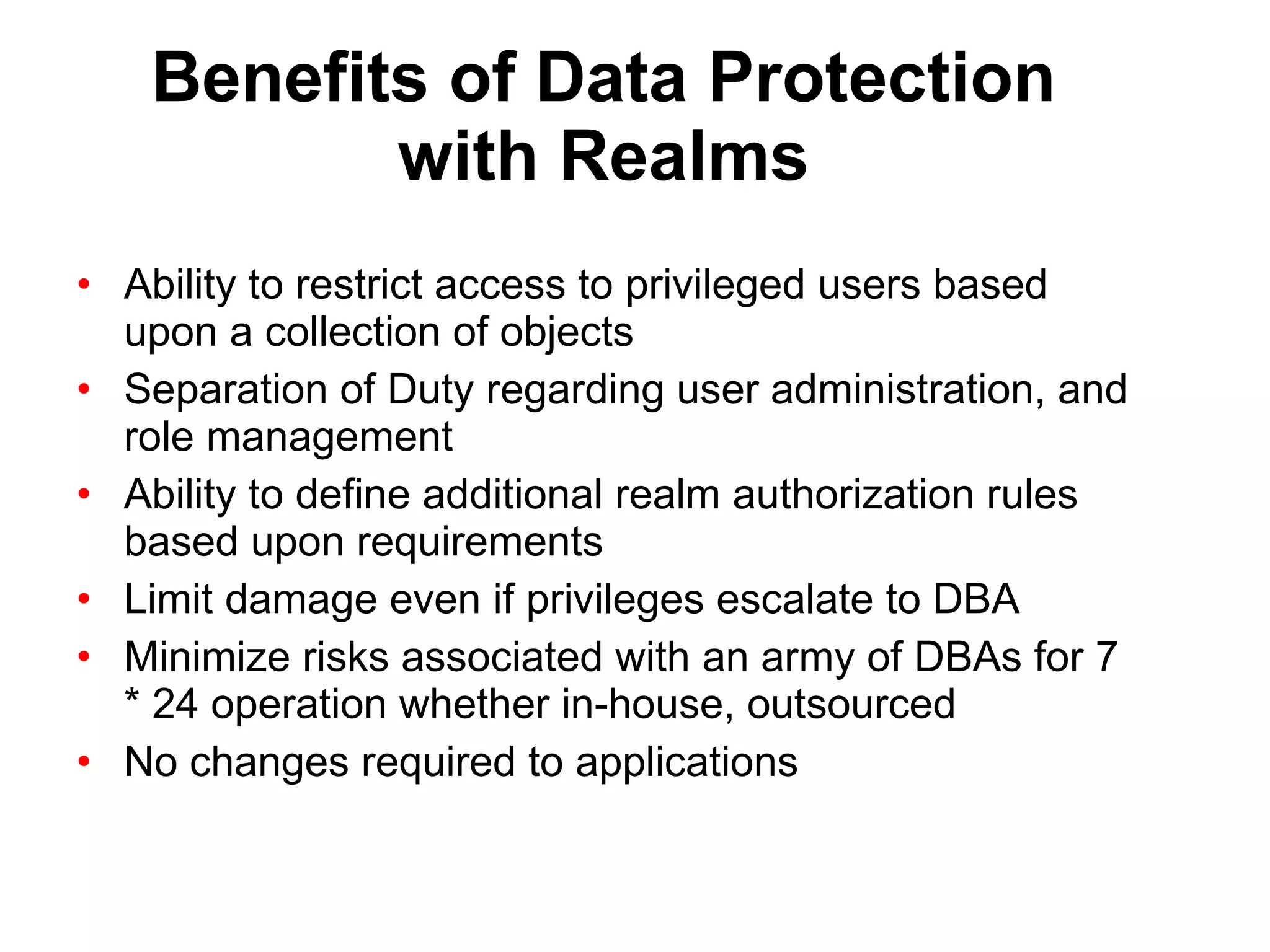 Benefits of Data Protection with Realms Ability to restrict access to privileged users based upon a collection of objects Separation of Duty regarding user administration, and role management Ability to define additional realm authorization rules based upon requirements Limit damage even if privileges escalate to DBA Minimize risks associated with an army of DBAs for 7 * 24 operation whether in-house, outsourced No changes required to applications 