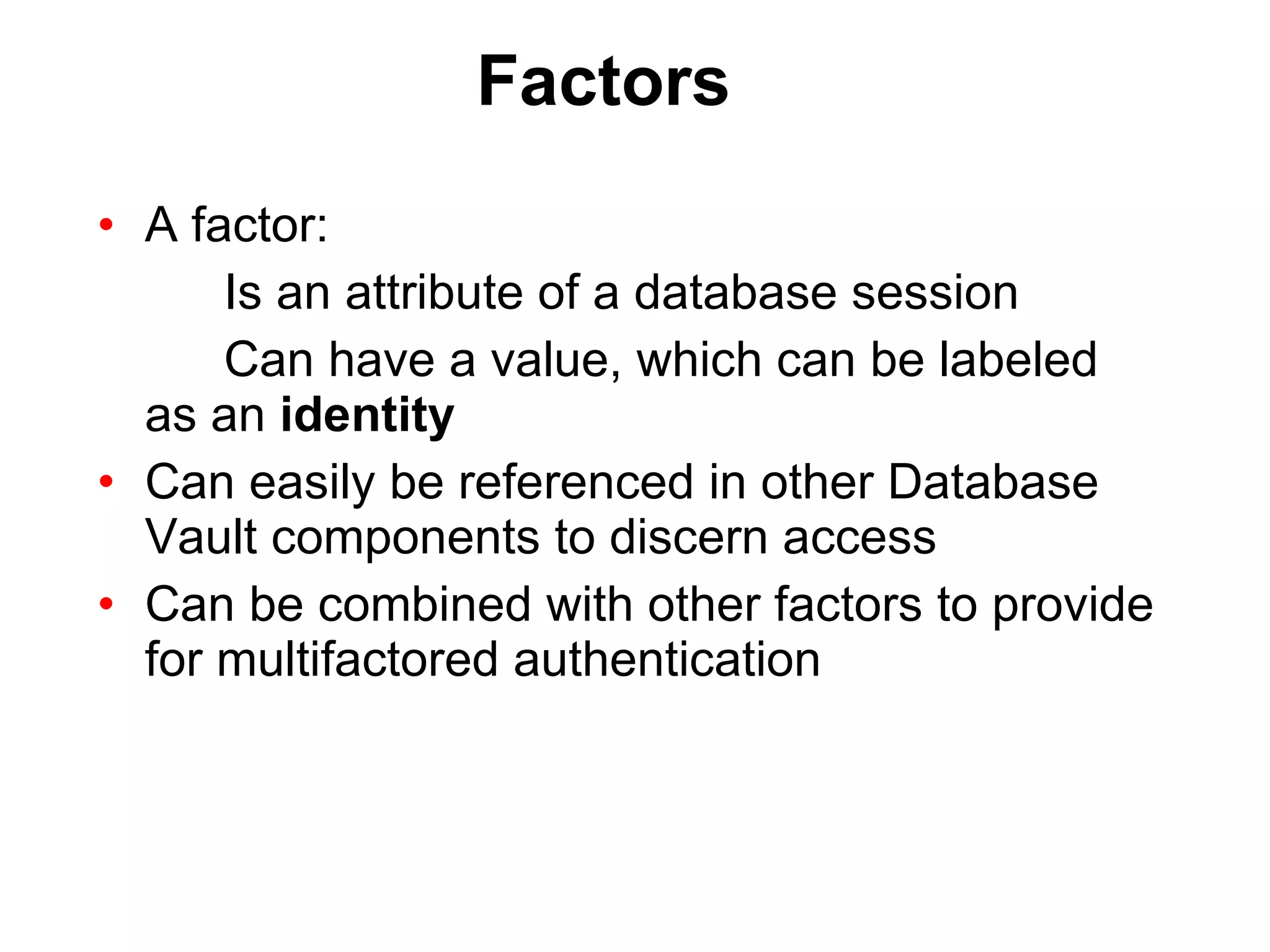 Factors A factor: Is an attribute of a database session Can have a value, which can be labeled  as an  identity Can easily be referenced in other Database Vault components to discern access Can be combined with other factors to provide for multifactored authentication 