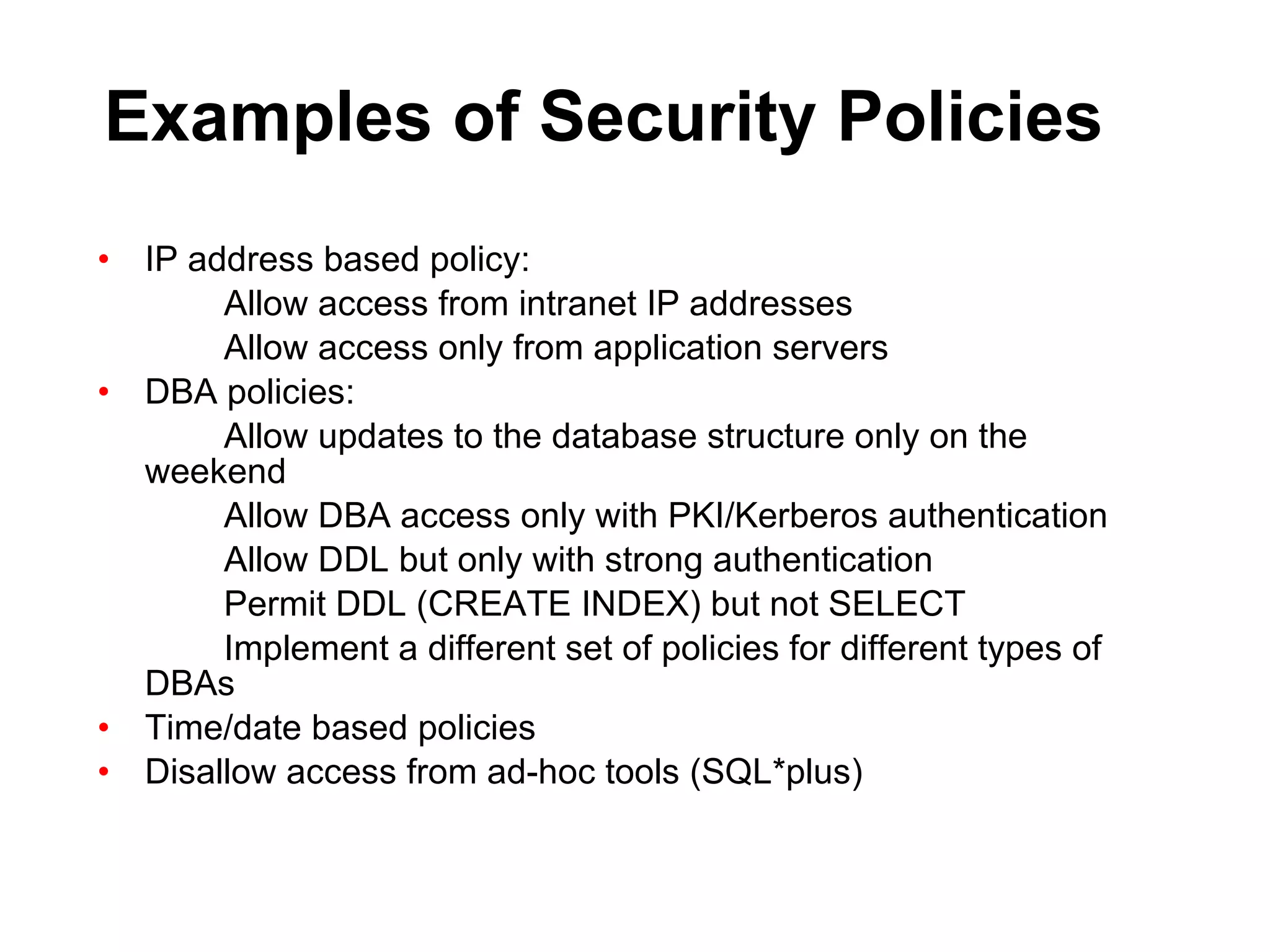 Examples of Security Policies IP address based policy: Allow access from intranet IP addresses Allow access only from application servers DBA policies: Allow updates to the database structure only on the  weekend Allow DBA access only with PKI/Kerberos authentication Allow DDL but only with strong authentication Permit DDL (CREATE INDEX) but not SELECT Implement a different set of policies for different types of  DBAs Time/date based policies Disallow access from ad-hoc tools (SQL*plus) 
