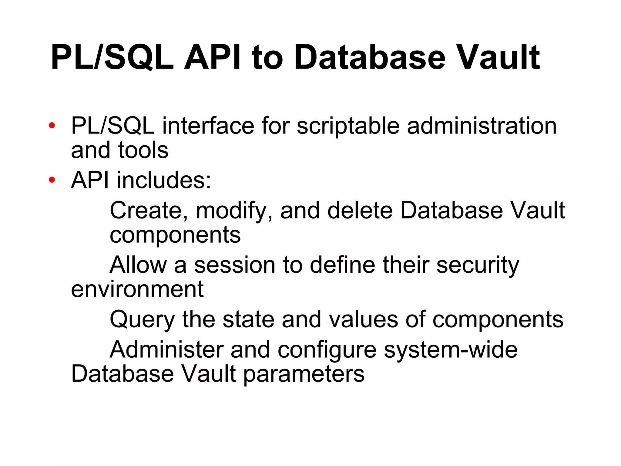 PL/SQL API to Database Vault PL/SQL interface for scriptable administration and tools API includes: Create, modify, and delete Database Vault  components Allow a session to define their security  environment Query the state and values of components Administer and configure system-wide  Database Vault parameters 