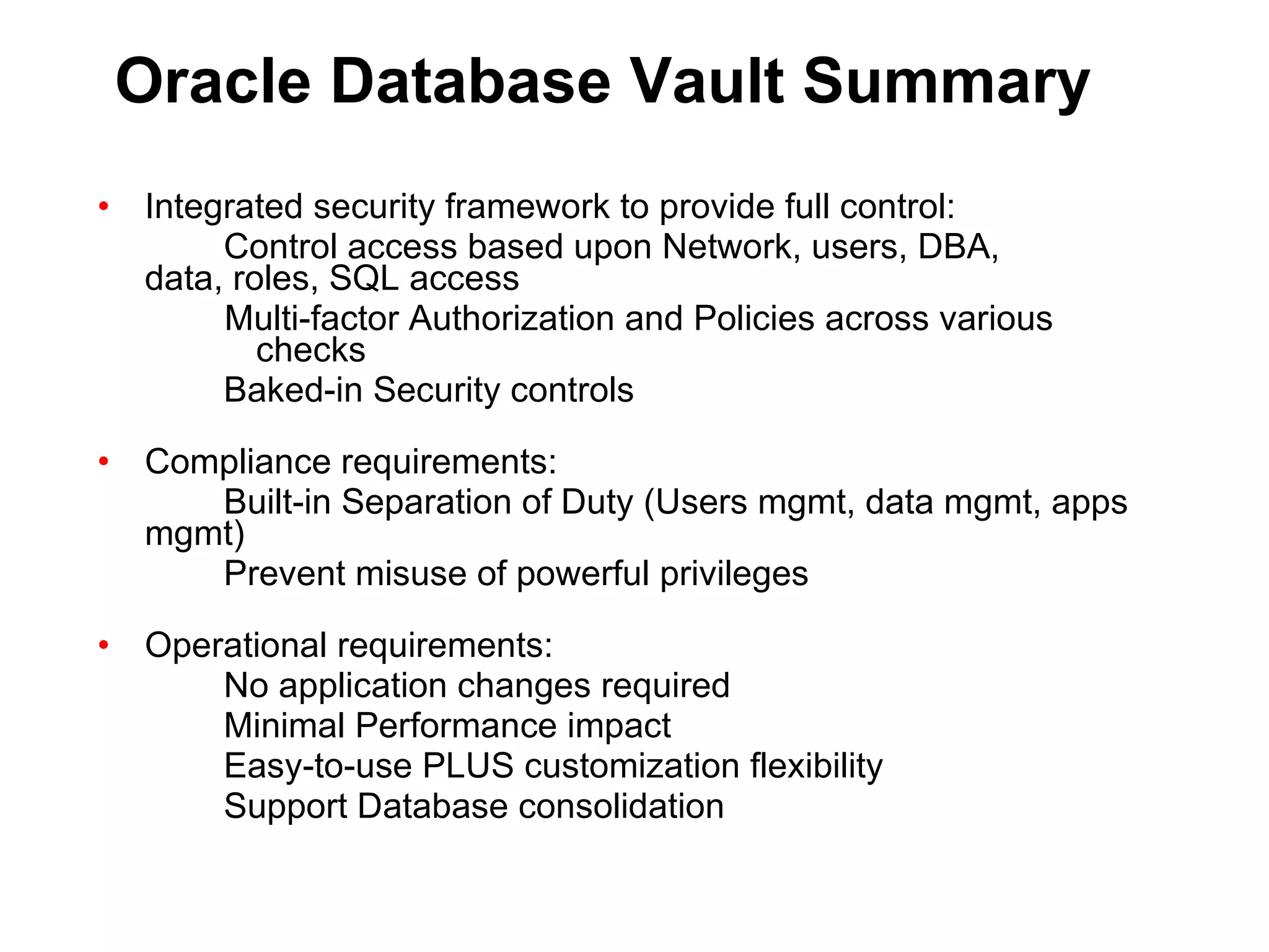 Oracle Database Vault Summary Integrated security framework to provide full control: Control access based upon Network, users, DBA,  data, roles, SQL access Multi-factor Authorization and Policies across various checks Baked-in Security controls Compliance requirements: Built-in Separation of Duty (Users mgmt, data mgmt, apps mgmt) Prevent misuse of powerful privileges Operational requirements: No application changes required Minimal Performance impact Easy-to-use PLUS customization flexibility Support Database consolidation 