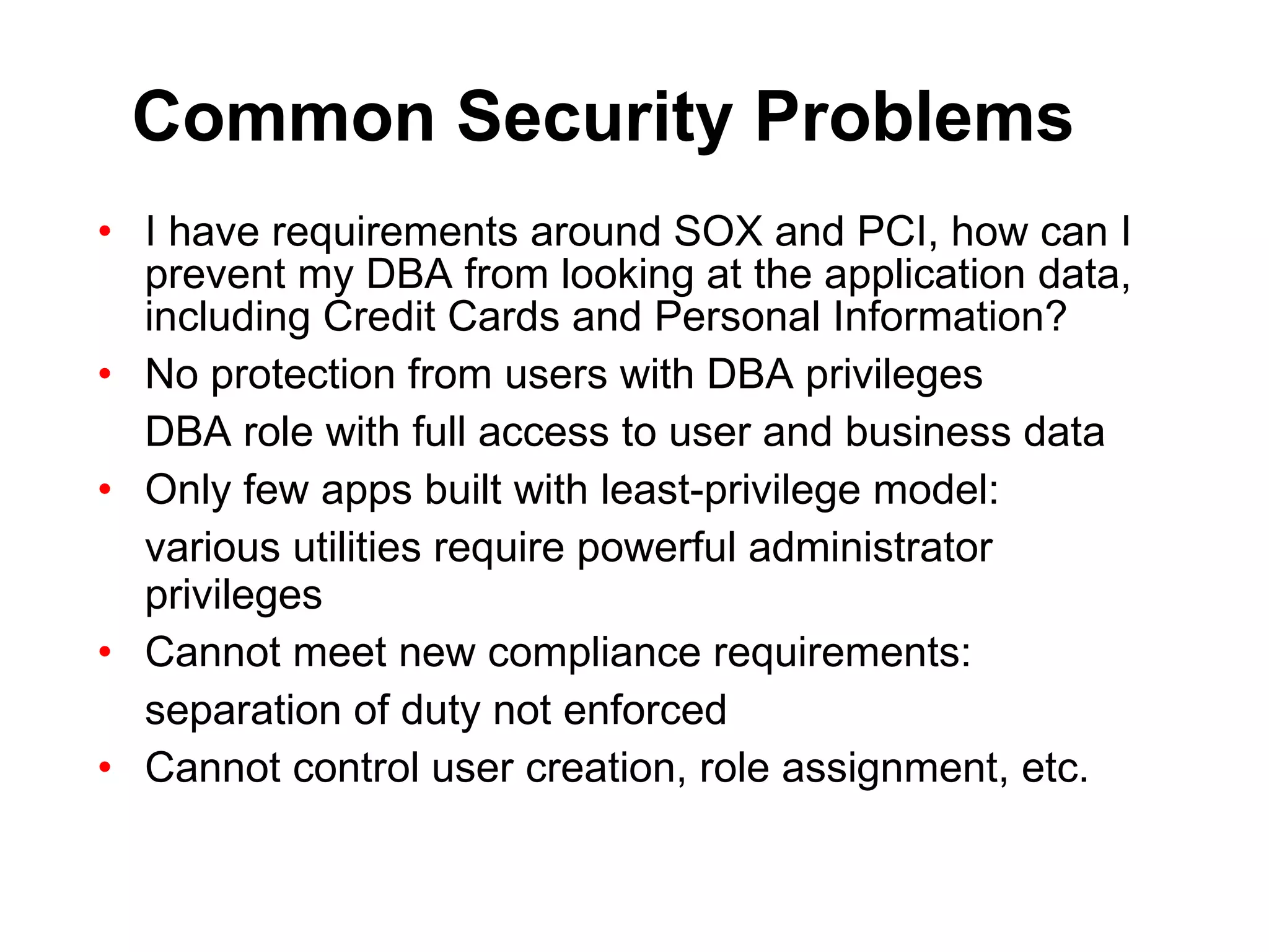 Common Security Problems I have requirements around SOX and PCI, how can I prevent my DBA from looking at the application data, including Credit Cards and Personal Information? No protection from users with DBA privileges DBA role with full access to user and business data Only few apps built with least-privilege model: various utilities require powerful administrator privileges Cannot meet new compliance requirements: separation of duty not enforced Cannot control user creation, role assignment, etc. 