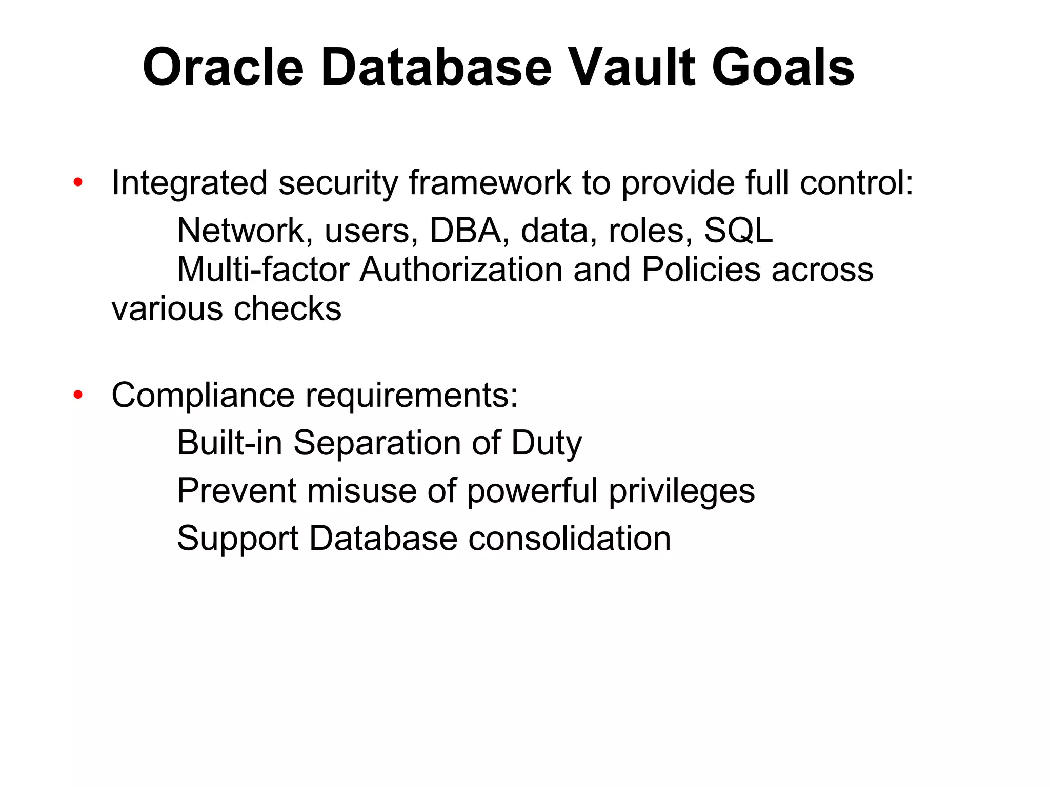 Oracle Database Vault Goals Integrated security framework to provide full control: Network, users, DBA, data, roles, SQL Multi-factor Authorization and Policies across  various checks Compliance requirements: Built-in Separation of Duty Prevent misuse of powerful privileges Support Database consolidation 