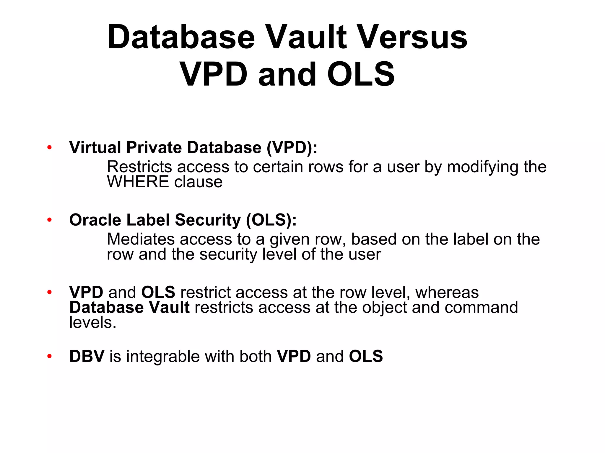 Database Vault Versus VPD and OLS Virtual Private Database (VPD): Restricts access to certain rows for a user by modifying the  WHERE clause Oracle Label Security (OLS): Mediates access to a given row, based on the label on the  row and the security level of the user VPD  and  OLS  restrict access at the row level, whereas  Database Vault  restricts access at the object and command levels. DBV  is integrable with both  VPD  and  OLS   