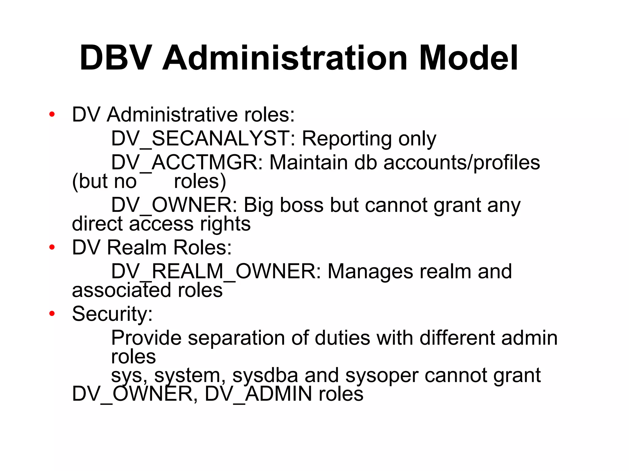 DBV Administration Model DV Administrative roles: DV_SECANALYST: Reporting only DV_ACCTMGR: Maintain db accounts/profiles  (but no  roles) DV_OWNER: Big boss but cannot grant any  direct access rights DV Realm Roles: DV_REALM_OWNER: Manages realm and  associated roles Security: Provide separation of duties with different admin  roles sys, system, sysdba and sysoper cannot grant  DV_OWNER, DV_ADMIN roles 