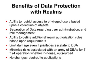 Benefits of Data Protection with Realms Ability to restrict access to privileged users based upon a collection of objects Separation of Duty regarding user administration, and role management Ability to define additional realm authorization rules based upon requirements Limit damage even if privileges escalate to DBA Minimize risks associated with an army of DBAs for 7 * 24 operation whether in-house, outsourced No changes required to applications 