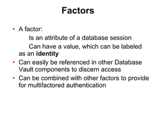 Factors A factor: Is an attribute of a database session Can have a value, which can be labeled  as an  identity Can easily be referenced in other Database Vault components to discern access Can be combined with other factors to provide for multifactored authentication 