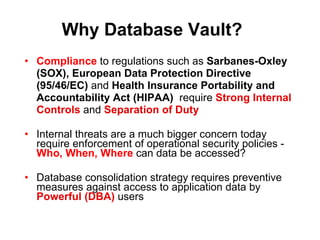 Why Database Vault? Compliance   to regulations such as  Sarbanes-Oxley  (SOX),   European  Data Protection Directive (95/46/EC)   and  Health Insurance Portability and  Accountability Act (HIPAA)   require  Strong Internal Controls  and  Separation of Duty Internal threats   are a much bigger concern today   require enforcement of operational security policies -  Who, When, Where  can data be accessed? Database consolidation strategy requires preventive measures against access to application data by  Powerful (DBA)  users 