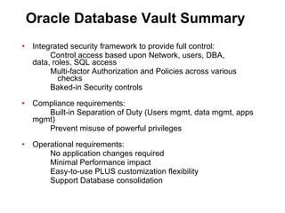 Oracle Database Vault Summary Integrated security framework to provide full control: Control access based upon Network, users, DBA,  data, roles, SQL access Multi-factor Authorization and Policies across various checks Baked-in Security controls Compliance requirements: Built-in Separation of Duty (Users mgmt, data mgmt, apps mgmt) Prevent misuse of powerful privileges Operational requirements: No application changes required Minimal Performance impact Easy-to-use PLUS customization flexibility Support Database consolidation 