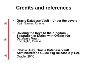 Credits and references Oracle Database Vault – Under the covers , Vipin Samar, Oracle Dividing the Keys to the Kingdom - Separation of Duties with Oracle 10g Database Vault, Eric Siglin, Oracle Patricia Huey,  Oracle Database Vault Administrator’s Guide 11g Release 2 (11.2), Oracle, 2010   