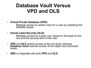 Database Vault Versus VPD and OLS Virtual Private Database (VPD): Restricts access to certain rows for a user by modifying the  WHERE clause Oracle Label Security (OLS): Mediates access to a given row, based on the label on the  row and the security level of the user VPD  and  OLS  restrict access at the row level, whereas  Database Vault  restricts access at the object and command levels. DBV  is integrable with both  VPD  and  OLS   