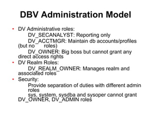 DBV Administration Model DV Administrative roles: DV_SECANALYST: Reporting only DV_ACCTMGR: Maintain db accounts/profiles  (but no  roles) DV_OWNER: Big boss but cannot grant any  direct access rights DV Realm Roles: DV_REALM_OWNER: Manages realm and  associated roles Security: Provide separation of duties with different admin  roles sys, system, sysdba and sysoper cannot grant  DV_OWNER, DV_ADMIN roles 