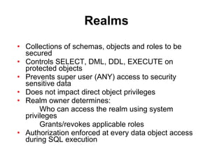 Realms Collections of schemas, objects and roles to be secured Controls SELECT, DML, DDL, EXECUTE on protected objects Prevents super user (ANY) access to security sensitive data Does not impact direct object privileges Realm owner determines: Who can access the realm using system  privileges Grants/revokes applicable roles Authorization enforced at every data object access during SQL execution 