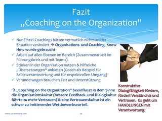 Was	
  meinen	
  Sie?	
  


                Was	
  wäre,	
  wenn	
  Ihr	
  Management	
  wirklich	
  zusammen	
  
                 denken	
  täte,	
  und	
  das	
  dann	
  im	
  Unternehmen	
  sichtbar	
  
                                                      ist?	
  
                                                       	
  
                Was	
  müssten	
  Sie	
  über	
  Ihre	
  Organisation	
  wissen,	
  um	
  zu	
  
                                                entscheiden	
  	
  
                            ob	
  „Coaching	
  on	
  the	
  Organization“	
  	
  
                        einen	
  positiven	
  Beitrag	
  für	
  Sie	
  machen	
  kann?	
  	
  
                                                       	
  
www.cs-­‐seminare.com	
                               26	
  
 