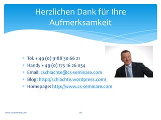 Proﬁl	
  

            *  Christoph	
  Schlachte,	
  Jahrgang	
  1962;	
  Dipl.	
  Wirtschaftsinformatiker	
  (FH);	
  Verheiratet	
  und	
  
               zwei	
  Kinder	
  
            *  Über	
  16	
  Jahre	
  Management	
  und	
  Führungserfahrung	
  in	
  der	
  operativen	
  Wirtschaft;	
  	
  
               Erfahrungen	
  in	
  Reorganisationen	
  und	
  Fusionen	
  sowie	
  der	
  Stolpersteine;	
  	
  
            *  Selbständig	
  tätig	
  als	
  systemischer	
  Organisationsberater	
  und	
  Business	
  Coach	
  (DBVC	
  &	
  
               TOP/EOS	
  Berater)	
  in	
  einem	
  professionellen	
  Beraternetzwerk;	
  	
  
            *  Kooperation	
  mit	
  der	
  GRUNDIG	
  AKADEMIE	
  in	
  den	
  Weiterbildungen	
  zum	
  Business	
  Coach	
  
               und	
  systemischer	
  Organisationsberatung	
  
            *  Motto:	
  „Es	
  gibt	
  nichts	
  Gutes.	
  Außer	
  man	
  tut	
  es."	
  Erich	
  Kästner	
  und	
  Kurt	
  Lewin	
  „ein	
  
               System	
  lernt	
  man	
  erst	
  kennen,	
  wenn	
  man	
  versucht,	
  es	
  zu	
  verändern“.	
  
            *  Beratungsansatz:	
  Die	
  Kompetenzen,	
  Fähigkeiten	
  und	
  Potentiale	
  auf	
  Basis	
  der	
  Stärken	
  der	
  
               Organisation	
  und	
  Mitarbeiter	
  im	
  Sinne	
  der	
  Unternehmensziele	
  entwickeln.	
  Wo	
  nötig	
  auch	
  
               konfrontierend,	
  dabei	
  wertschätzend	
  und	
  klar.	
  	
  
            *  Aktuelle	
  Schwerpunkte:	
  Begleitung	
  bei	
  Veränderungsprozessen,	
  Boxenstopp,	
  Learning	
  
               Journey	
  	
  
www.cs-­‐seminare.com	
                                                28	
  
 