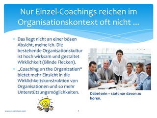 Das Berater-Klienten-System
               (BKS)


                                       BKS	
  
            KS	
                                                     BS	
  
                                  Interaktion	
  




*  Das	
  	
  Berater-­‐System	
  (BS=Coach)	
  kennt	
  nur	
  das	
  BKS.	
  
   Wie	
  das	
  Klienten-­‐System	
  (KS)	
  sonst	
  „tickt“	
  weiß	
  es	
  
   nicht.	
  	
  
*  Im	
  reinen	
  Einzel-­‐Coaching	
  sind	
  Berater	
  und	
  Klient	
  weit	
  
   weg	
  vom	
  KS.	
  Wie	
  der	
  Klient	
  sich	
  verhält	
  ist	
  unklar.	
  	
  
 