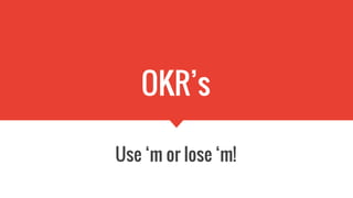 OKR’s
Use ‘m or lose ‘m!
 