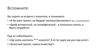 Вспомните:
Вы сидите на встрече с клиентом, и понимаете:
• «Я бы взял проект, но бюджет маловат/великоват» (да, и такое бывает!)
• «Бриф интересный, но непрофильный - и отказаться жалко, и
брать неудобно»
Еще из наболевшего:
• «Где взять контакты ***-клиента? А то тут идея как раз под него!»
• «Классный проект, нужен инвестор!»
 