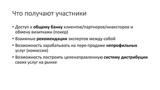 Что получают участники
• Доступ к общему банку клиентов/партнеров/инвесторов и
обмену визитками (покер)
• Взаимные рекомендации экспертов между собой
• Возможность зарабатывать на пере-продаже непрофильных
услуг (комиссия)
• Возможность построить целенаправленную систему дистрибуции
своих услуг на рынке
 