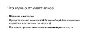 Что нужно от участников
• Желание и согласие
• Предоставление клиентской базы в общий банк (можно в
формате с контактами по запросу)
• Ключевая профессиональная компетенция эксперта
 