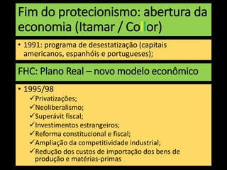 Fim do protecionismo: abertura da
economia (Itamar / Collor)
• 1991: programa de desestatização (capitais
americanos, espanhóis e portugueses);
FHC: Plano Real – novo modelo econômico
• 1995/98
Privatizações;
Neoliberalismo;
Superávit fiscal;
Investimentos estrangeiros;
Reforma constitucional e fiscal;
Ampliação da competitividade industrial;
Redução dos custos de importação dos bens de
produção e matérias-primas
 