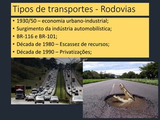 Tipos de transportes - Rodovias
• 1930/50 – economia urbano-industrial;
• Surgimento da indústria automobilística;
• BR-116 e BR-101;
• Década de 1980 – Escassez de recursos;
• Década de 1990 – Privatizações;
 