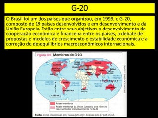 G-20
O Brasil foi um dos países que organizou, em 1999, o G-20,
composto de 19 países desenvolvidos e em desenvolvimento e da
União Europeia. Estão entre seus objetivos o desenvolvimento da
cooperação econômica e financeira entre os países, o debate de
propostas e modelos de crescimento e estabilidade econômica e a
correção de desequilíbrios macroeconômicos internacionais.
 