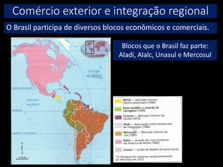 Comércio exterior e integração regional
O Brasil participa de diversos blocos econômicos e comerciais.
Blocos que o Brasil faz parte:
Aladi, Alalc, Unasul e Mercosul
 