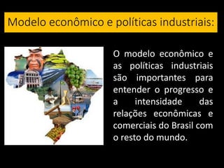 Modelo econômico e políticas industriais:
O modelo econômico e
as políticas industriais
são importantes para
entender o progresso e
a intensidade das
relações econômicas e
comerciais do Brasil com
o resto do mundo.
 
