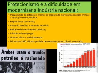 Protecionismo e a dificuldade em
modernizar a indústria nacional:
• Incapacidade do Estado em manter-se produzindo e prestando serviços em face
a revolução tecnocientífica;
• Empréstimos com o FMI;
• Crises do petróleo – recessão mundial;
• Redução de investimentos públicos;
• Inflação e desemprego;
• Grandes obras = endividamento;
• Década de 1980: década perdida, descompasso entre o Brasil e o mundo;
 