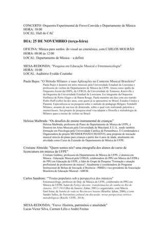 CONCERTO: Orquestra Experimental de Frevo Convida o Departamento de Música 
HORA: 18:00 
LOCAL: Hall do CAC 
DIA: 25 DE NOVEMBRO (terça-feira) 
OFICINA: Música para surdos: do visual ao cinestésico, com CARLOS MOURÃO 
HORA: 08:00 às 12:00 
LOCAL: Departamento de Música – a definir 
MESA-REDONDA: "Pesquisa em Educação Musical e Etnomusicologia" 
HORA: 10:00 
LOCAL: Auditório Evaldo Coutinho 
Paula Bujes: "O Método Milanov e suas Aplicações no Contexto Musical Brasileiro" 
Paula Bujes é doutora em artes musicais pela Universidade Estadual da Louisiana e 
professora de violino do Departamento de Música da UFPE. Atuou como spalla da 
Orquestra Jovem da OSPA, da UFRGS, da Universidade do Tennesse, Knoxville e 
da Orquestra da Universidade Estadual da Louisiana. Foi integrante da Orquestra 
Sinfônica de Porto Alegre e de Baton Rouge. Paula mantém um duo com seu marido 
Pedro Huff (cello) há dez anos, com quem já se apresentou no Brasil, Estados Unidos e 
Panamá. Especializou-se na pesquisa sobre o método do pedagogo Búlgaro Trendafil 
Milanov, assunto de sua tese de doutorado, sobre o qual vem realizando palestras e 
masterclasses. Seu projeto de pesquisa atual visa adaptar a filosofia e metodologia de 
Milanov para o ensino de violino no Brasil. 
Heloisa Maibrada: “Os desafios do ensino instrumental de crianças” 
Heloisa Maibrada, professora de Piano do Departamento de Música da UFPE, é 
Doutora em Artes Musicais pela Universidade de Maryland, E.U.A., tendo também 
formação em Psicologia pela Universidade Católica de Pernambuco. É Coordenadora e 
Organizadora do projeto MUSISER/PIANO CRIATIVO, uma proposta de iniciação 
musical através do piano para crianças a partir dos 4 anos de idade, atualmente em 
atividade como Curso de Extensão do Departamento de Música da UFPE. 
Cristiane Almeida: "Quem somos nós? uma etnografia dos alunos do curso de 
licenciatura em música da UFPE" 
Cristiane Galdino, professora do Departamento de Música da UFPE, é doutora em 
Música - Educação Musical pela UFRGS, colaboradora do PPG em Música da UFPB e 
do PPG em Educação da UFPE, e líder do Grupo de Pesquisa "Formação e atuação 
profissional de professores de música". Atualmente é coordenadora do Programa 
Institucional de Bolsas de Iniciação à Docência - PIBID e vice-presidente da Associação 
Brasileira de Educação Musical - ABEM. 
Carlos Sandroni: “"Festas populares sob a perspectiva dos músicos" 
Etnomusicólogo, professor do Dep. de Música da UFPE, colaborador do PPG em 
Música da UFPB. Autor de Feitiço decente: transformações do samba no Rio de 
Janeiro, 1917-1933 (Rio de Janeiro: Zahar, 2001) e organizador, com Márcia 
Sant'Anna, de Samba de roda no Recôncavo baiano (Brasília: Iphan, 2006), e com 
Sandro Salles, de Patrimônio cultural em discussão: novas perspectivas teórico-metodológicas 
(Recife: UFPE, 2014). 
MESA-REDONDA: "Frevo: História, patrimônio e atualidade" 
Lucas Victor Silva, Carmen Lélis e André Freitas 
 